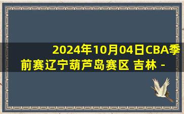 2024年10月04日CBA季前赛辽宁葫芦岛赛区 吉林 - 辽宁 全场录像